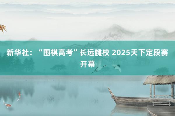 新华社：“围棋高考”长远雠校 2025天下定段赛开幕