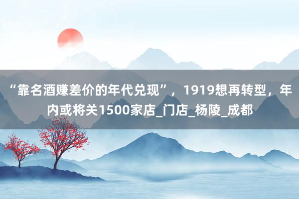 “靠名酒赚差价的年代兑现”，1919想再转型，年内或将关1500家店_门店_杨陵_成都