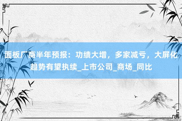面板厂商半年预报：功绩大增，多家减亏，大屏化趋势有望执续_上市公司_商场_同比