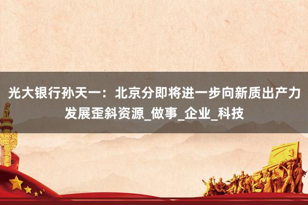 光大银行孙天一：北京分即将进一步向新质出产力发展歪斜资源_做事_企业_科技