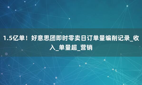 1.5亿单！好意思团即时零卖日订单量编削记录_收入_单量超_营销