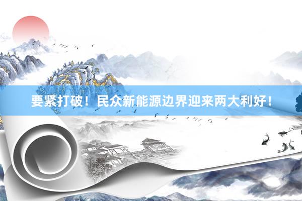 要紧打破！民众新能源边界迎来两大利好！
