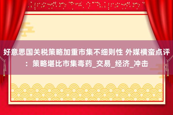 好意思国关税策略加重市集不细则性 外媒横蛮点评：策略堪比市集毒药_交易_经济_冲击