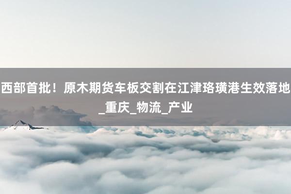 西部首批！原木期货车板交割在江津珞璜港生效落地_重庆_物流_产业