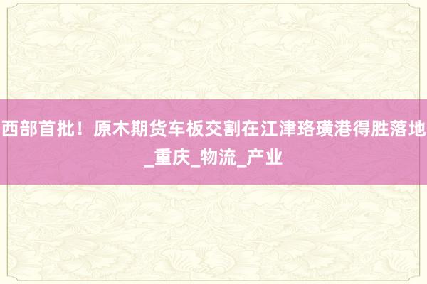 西部首批！原木期货车板交割在江津珞璜港得胜落地_重庆_物流_产业