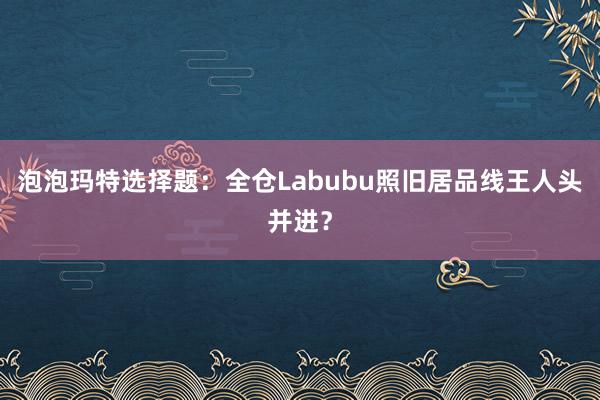 泡泡玛特选择题：全仓Labubu照旧居品线王人头并进？