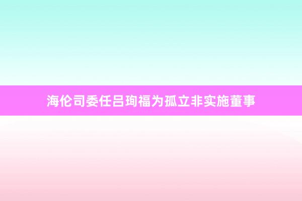 海伦司委任吕珣福为孤立非实施董事