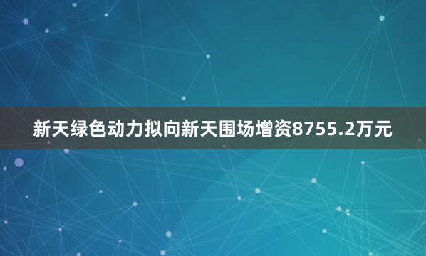 新天绿色动力拟向新天围场增资8755.2万元