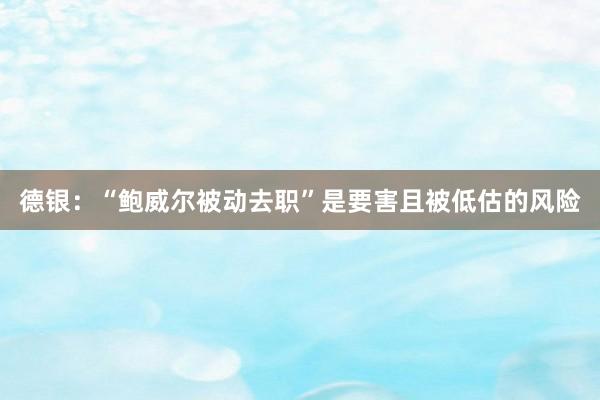 德银：“鲍威尔被动去职”是要害且被低估的风险