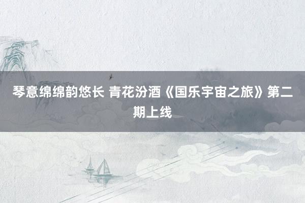 琴意绵绵韵悠长 青花汾酒《国乐宇宙之旅》第二期上线