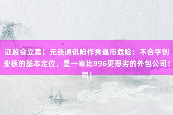 证监会立案！元谈通讯陷作秀退市危险：不合乎创业板的基本定位，是一家比996更恶劣的外包公司！
