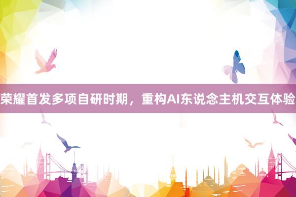 荣耀首发多项自研时期，重构AI东说念主机交互体验