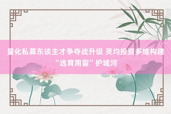 量化私募东谈主才争夺战升级 灵均投资多维构建“选育用留”护城河