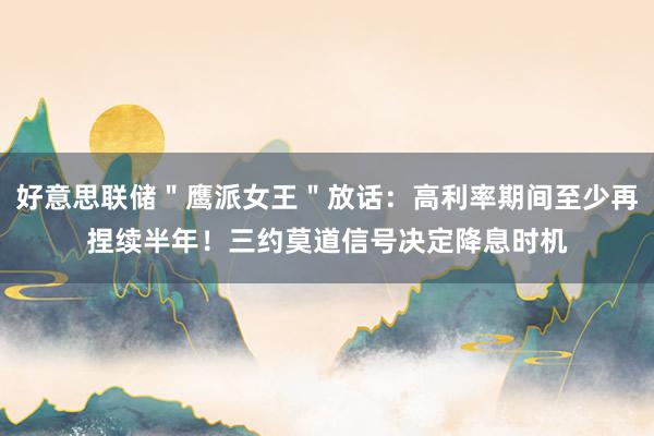 好意思联储＂鹰派女王＂放话：高利率期间至少再捏续半年！三约莫道信号决定降息时机