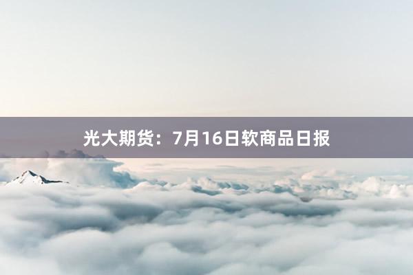 光大期货：7月16日软商品日报