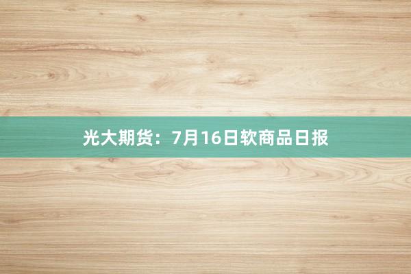 光大期货：7月16日软商品日报