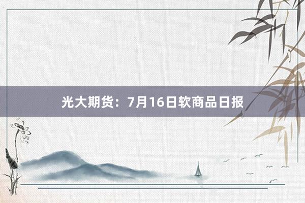 光大期货：7月16日软商品日报