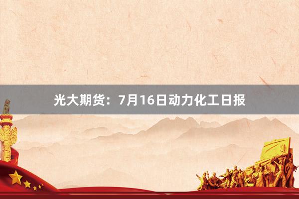 光大期货：7月16日动力化工日报