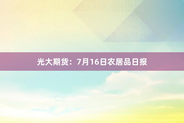 光大期货：7月16日农居品日报