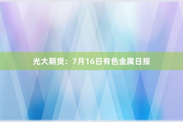 光大期货：7月16日有色金属日报