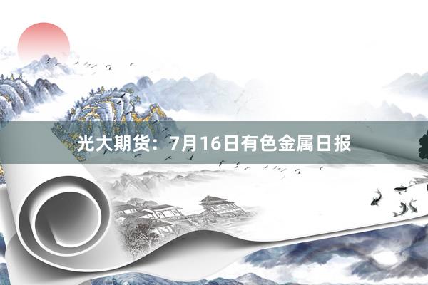 光大期货：7月16日有色金属日报