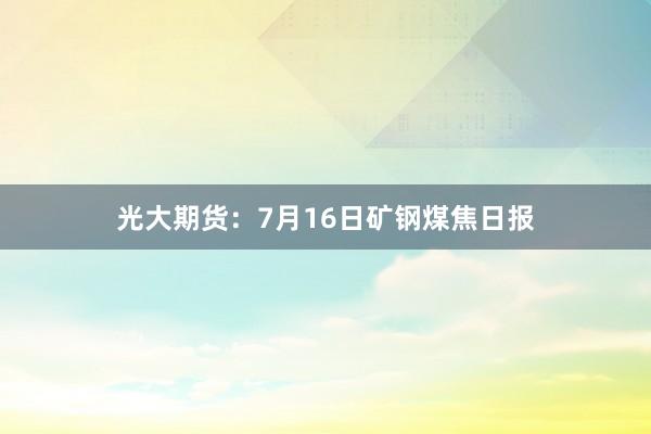 光大期货：7月16日矿钢煤焦日报