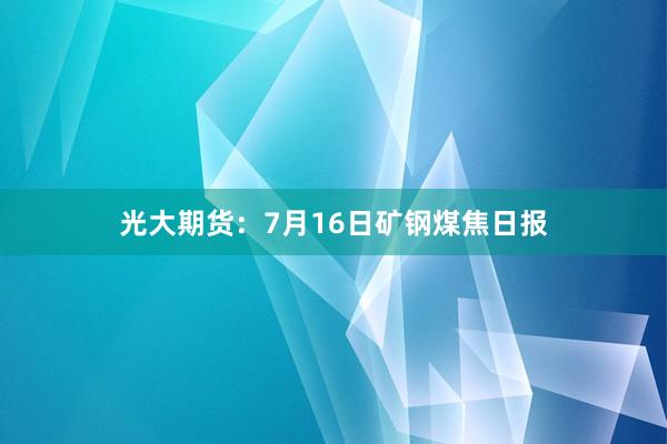 光大期货：7月16日矿钢煤焦日报