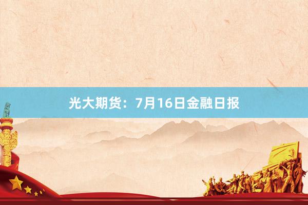光大期货：7月16日金融日报
