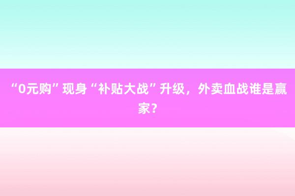 “0元购”现身“补贴大战”升级，外卖血战谁是赢家？