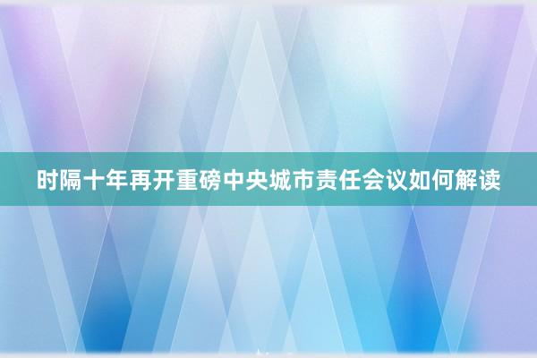 时隔十年再开重磅中央城市责任会议如何解读