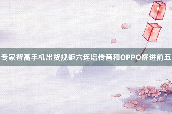 专家智高手机出货规矩六连增传音和OPPO挤进前五