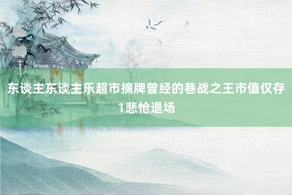 东谈主东谈主乐超市摘牌曾经的巷战之王市值仅存1悲怆退场