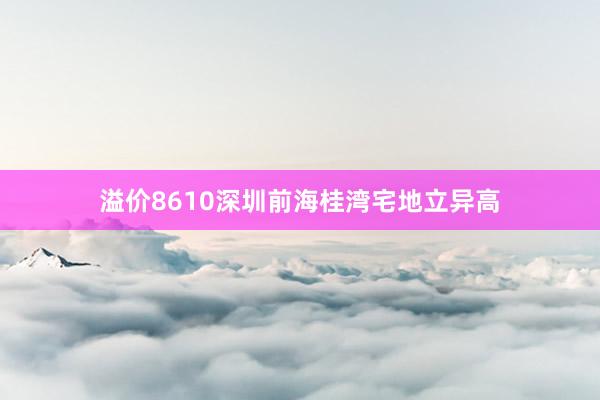 溢价8610深圳前海桂湾宅地立异高