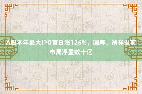 A股本年最大IPO首日涨126%，国寿、祯祥提前布局浮盈数十亿