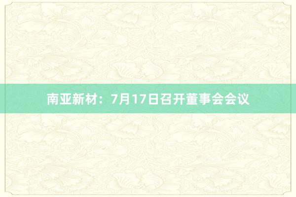 南亚新材：7月17日召开董事会会议