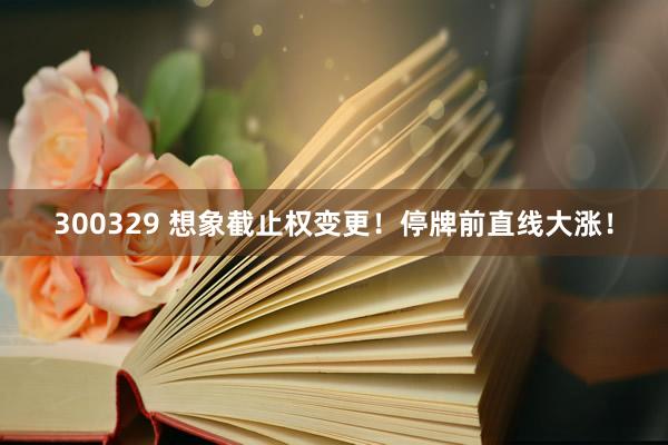 300329 想象截止权变更！停牌前直线大涨！