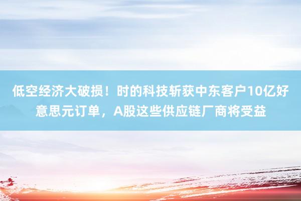 低空经济大破损！时的科技斩获中东客户10亿好意思元订单，A股这些供应链厂商将受益