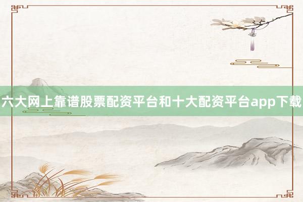 六大网上靠谱股票配资平台和十大配资平台app下载