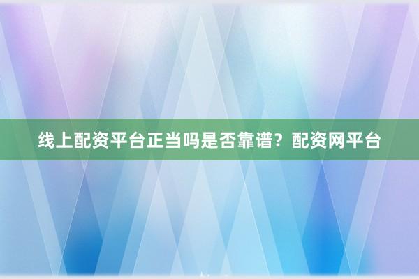 线上配资平台正当吗是否靠谱？配资网平台