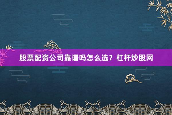 股票配资公司靠谱吗怎么选？杠杆炒股网