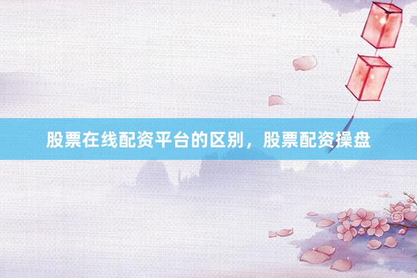 股票在线配资平台的区别，股票配资操盘