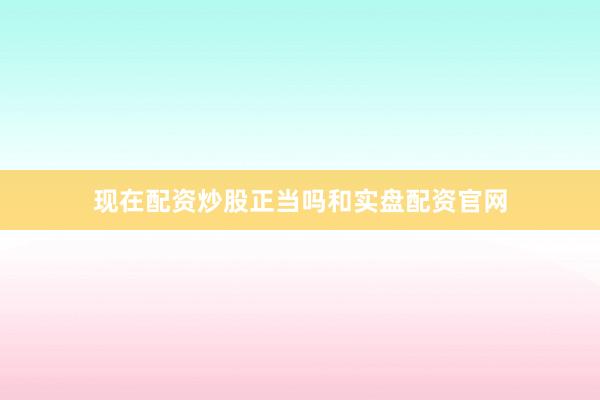现在配资炒股正当吗和实盘配资官网
