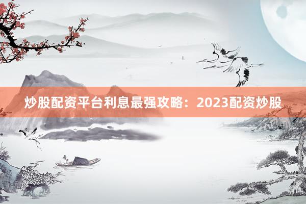 炒股配资平台利息最强攻略：2023配资炒股
