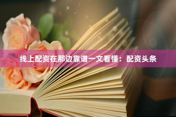 线上配资在那边靠谱一文看懂：配资头条
