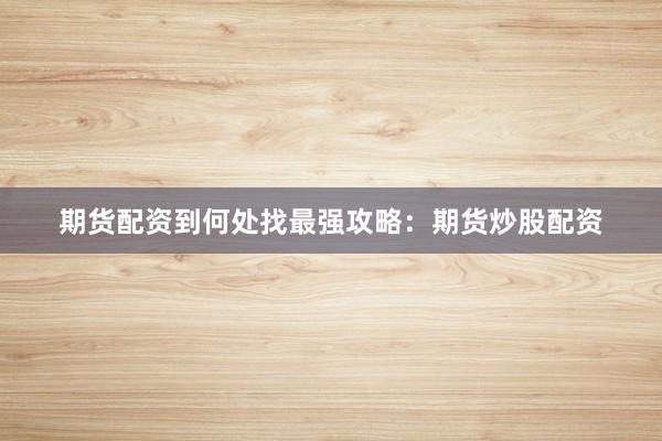 期货配资到何处找最强攻略：期货炒股配资