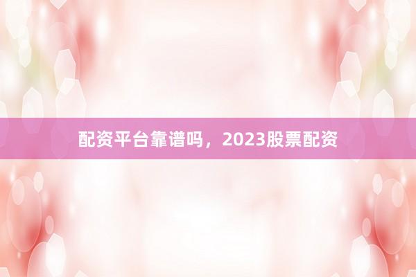 配资平台靠谱吗，2023股票配资