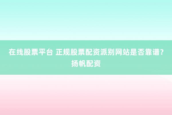 在线股票平台 正规股票配资派别网站是否靠谱？扬帆配资