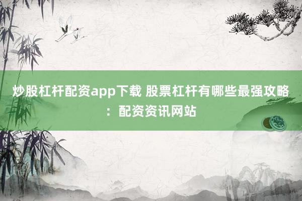 炒股杠杆配资app下载 股票杠杆有哪些最强攻略：配资资讯网站