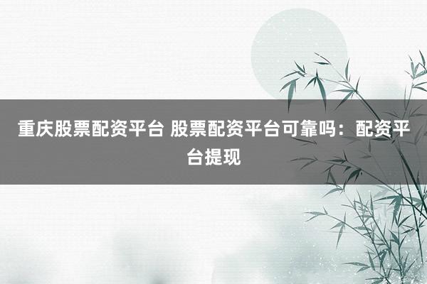 重庆股票配资平台 股票配资平台可靠吗：配资平台提现