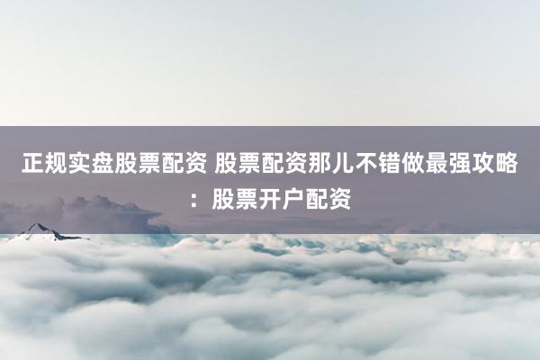 正规实盘股票配资 股票配资那儿不错做最强攻略：股票开户配资